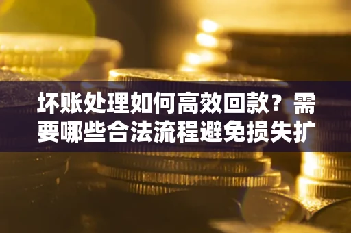 济南坏账处理如何高效回款？需要哪些合法流程避免损失扩大？
