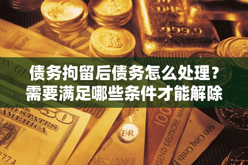 济南债务拘留后债务怎么处理？需要满足哪些条件才能解除？