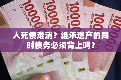 济南人死债难消？继承遗产的同时债务必须背上吗？