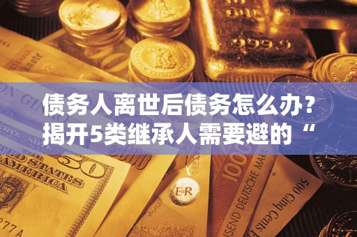 济南债务人离世后债务怎么办？揭开5类继承人需要避的“坑”