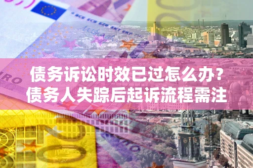 济南债务诉讼时效已过怎么办？债务人失踪后起诉流程需注意什么？