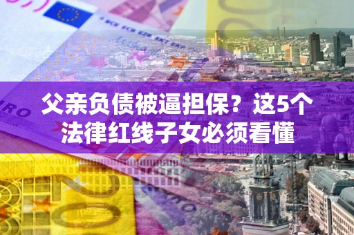 济南父亲负债被逼担保？这5个法律红线子女必须看懂