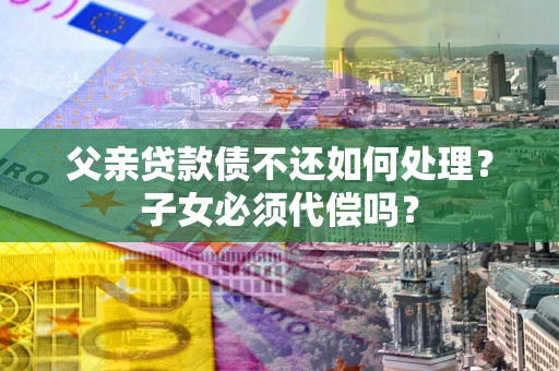 济南父亲贷款债不还如何处理？子女必须代偿吗？